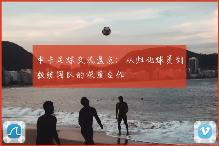 中卡足球交流盘点：从归化球员到教练团队的深度合作