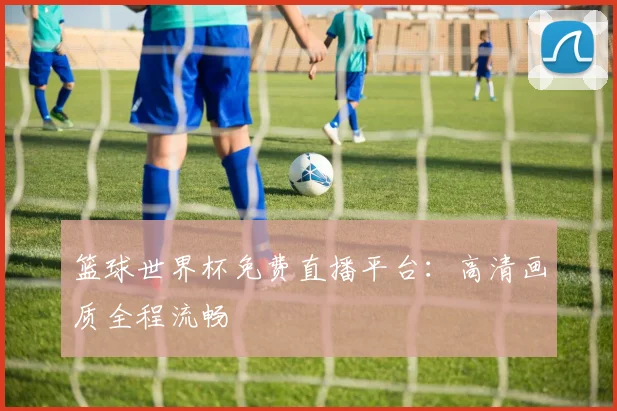 篮球世界杯免费直播平台:高清画质全程流畅