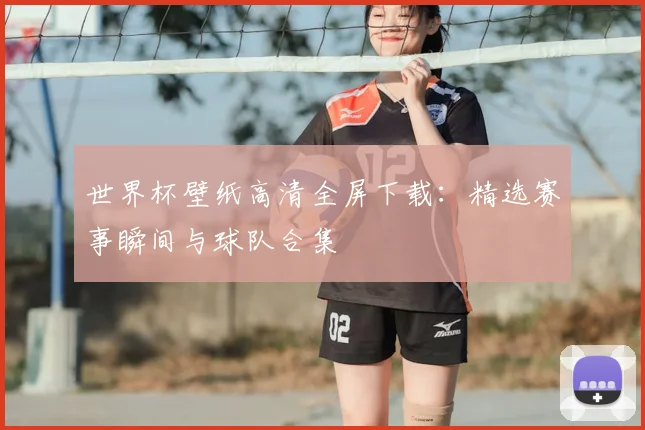 世界杯壁纸高清全屏下载：精选赛事瞬间与球队合集