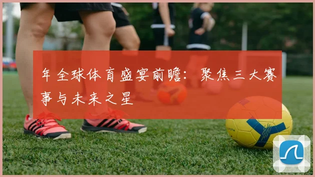 年全球体育盛宴前瞻:聚焦三大赛事与未来之星